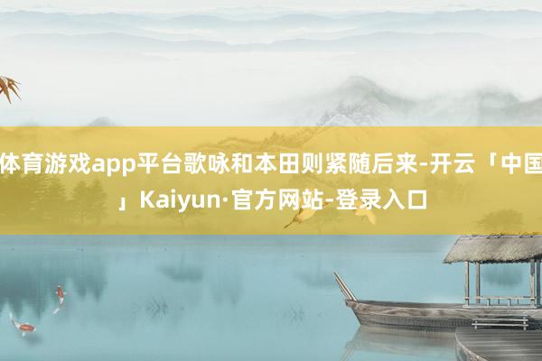 体育游戏app平台歌咏和本田则紧随后来-开云「中国」Kaiyun·官方网站-登录入口