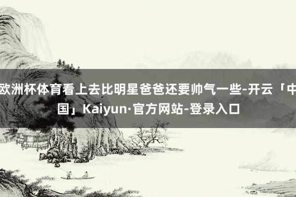 欧洲杯体育看上去比明星爸爸还要帅气一些-开云「中国」Kaiyun·官方网站-登录入口