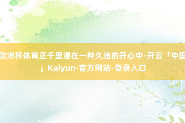 欧洲杯体育正千里浸在一种久违的开心中-开云「中国」Kaiyun·官方网站-登录入口