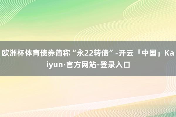 欧洲杯体育债券简称“永22转债”-开云「中国」Kaiyun·官方网站-登录入口