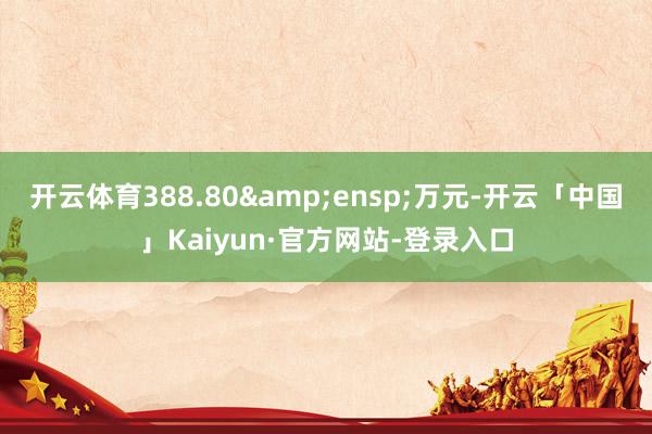 开云体育388.80&ensp;万元-开云「中国」Kaiyun·官方网站-登录入口