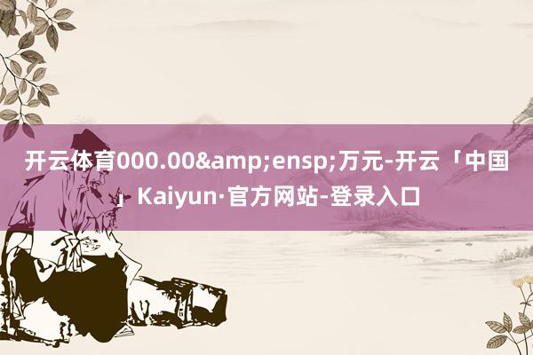 开云体育000.00&ensp;万元-开云「中国」Kaiyun·官方网站-登录入口