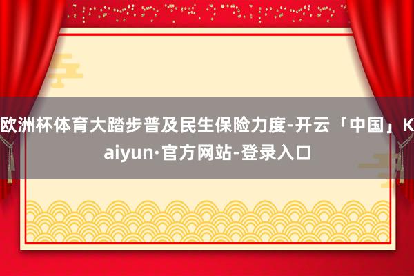 欧洲杯体育大踏步普及民生保险力度-开云「中国」Kaiyun·官方网站-登录入口