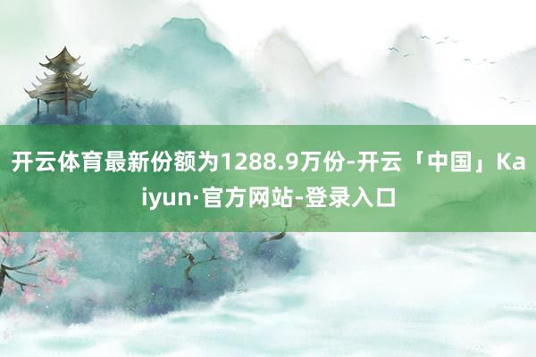 开云体育最新份额为1288.9万份-开云「中国」Kaiyun·官方网站-登录入口